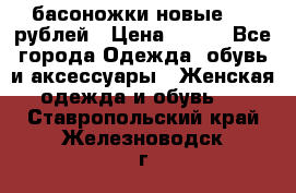 басоножки новые 500 рублей › Цена ­ 500 - Все города Одежда, обувь и аксессуары » Женская одежда и обувь   . Ставропольский край,Железноводск г.